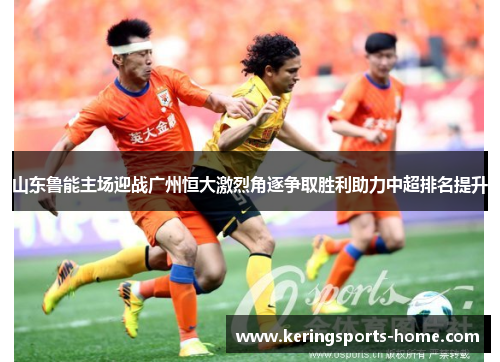 山东鲁能主场迎战广州恒大激烈角逐争取胜利助力中超排名提升